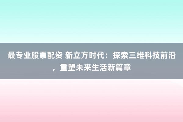 最专业股票配资 新立方时代：探索三维科技前沿，重塑未来生活新篇章