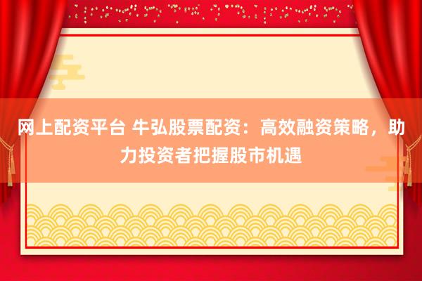 网上配资平台 牛弘股票配资：高效融资策略，助力投资者把握股市机遇