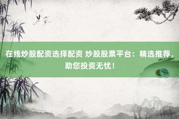 在线炒股配资选择配资 炒股股票平台：精选推荐，助您投资无忧！