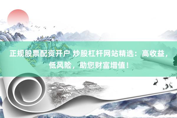 正规股票配资开户 炒股杠杆网站精选：高收益，低风险，助您财富增值！