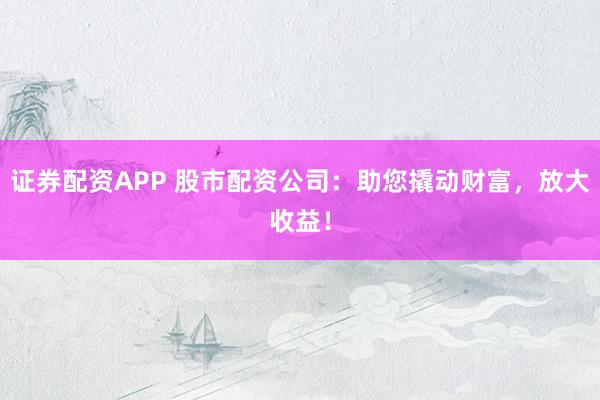 证券配资APP 股市配资公司：助您撬动财富，放大收益！