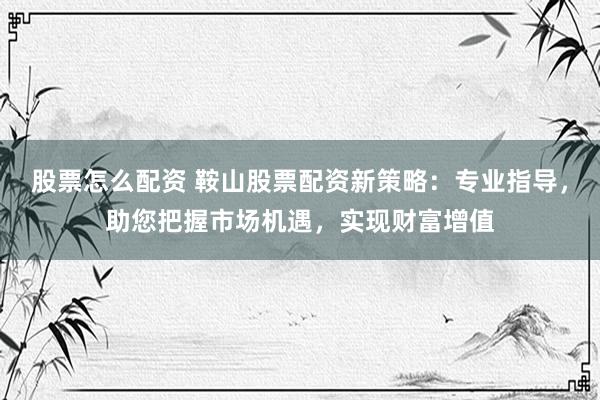 股票怎么配资 鞍山股票配资新策略：专业指导，助您把握市场机遇，实现财富增值