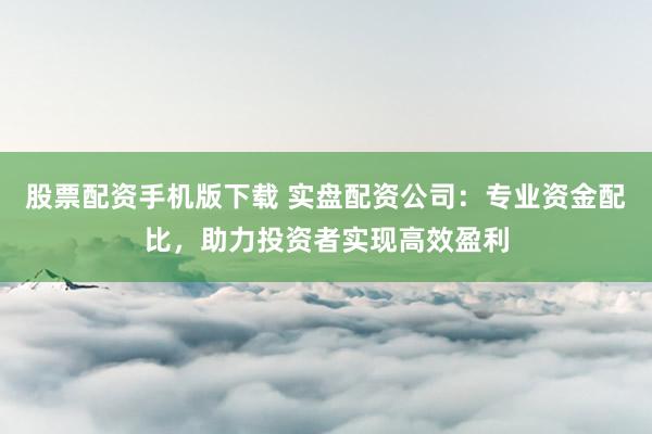股票配资手机版下载 实盘配资公司：专业资金配比，助力投资者实现高效盈利