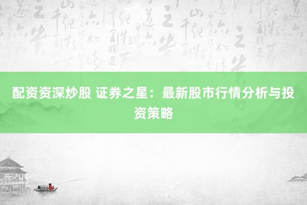 配资资深炒股 证券之星：最新股市行情分析与投资策略