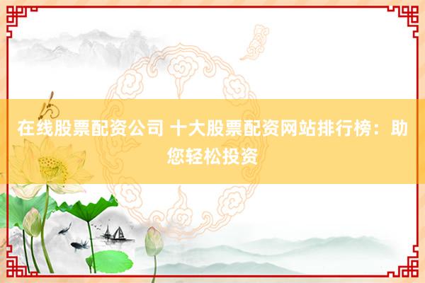 在线股票配资公司 十大股票配资网站排行榜：助您轻松投资