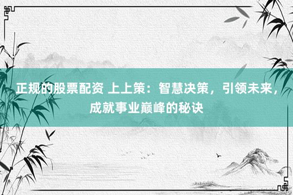 正规的股票配资 上上策：智慧决策，引领未来，成就事业巅峰的秘诀
