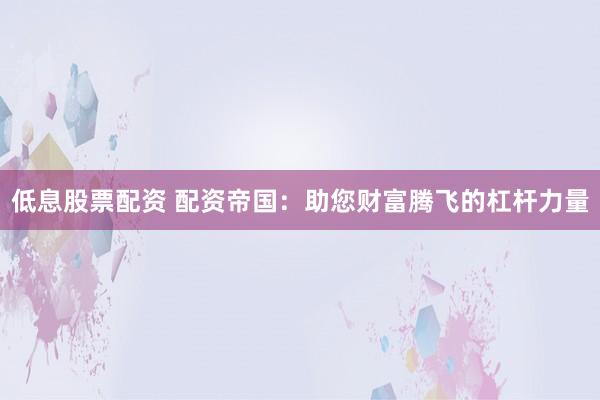 低息股票配资 配资帝国：助您财富腾飞的杠杆力量