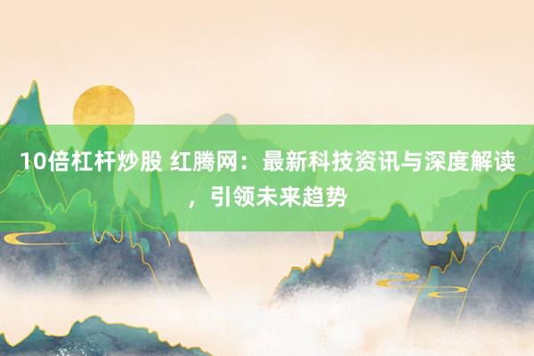 10倍杠杆炒股 红腾网：最新科技资讯与深度解读，引领未来趋势