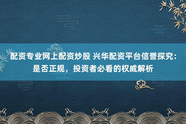 配资专业网上配资炒股 兴华配资平台信誉探究：是否正规，投资者必看的权威解析