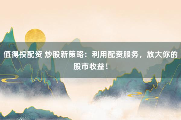 值得投配资 炒股新策略：利用配资服务，放大你的股市收益！