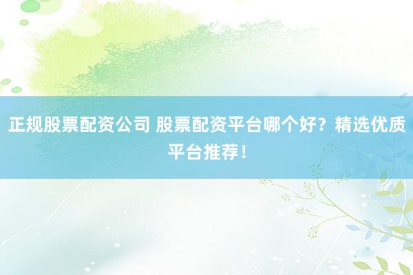 正规股票配资公司 股票配资平台哪个好？精选优质平台推荐！