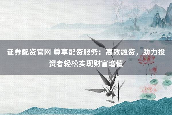 证券配资官网 尊享配资服务：高效融资，助力投资者轻松实现财富增值