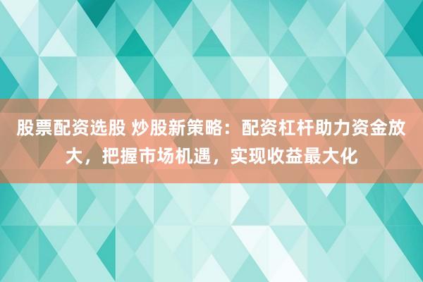 股票配资选股 炒股新策略：配资杠杆助力资金放大，把握市场机遇，实现收益最大化
