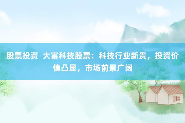 股票投资  大富科技股票：科技行业新贵，投资价值凸显，市场前景广阔