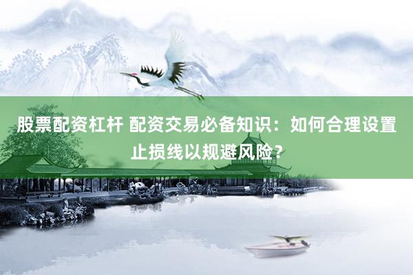 股票配资杠杆 配资交易必备知识：如何合理设置止损线以规避风险？