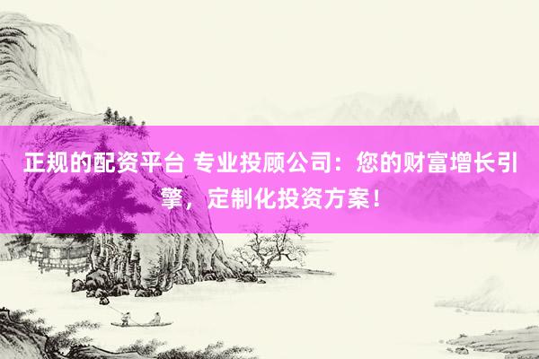 正规的配资平台 专业投顾公司：您的财富增长引擎，定制化投资方案！
