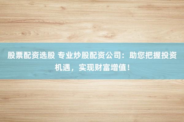 股票配资选股 专业炒股配资公司：助您把握投资机遇，实现财富增值！