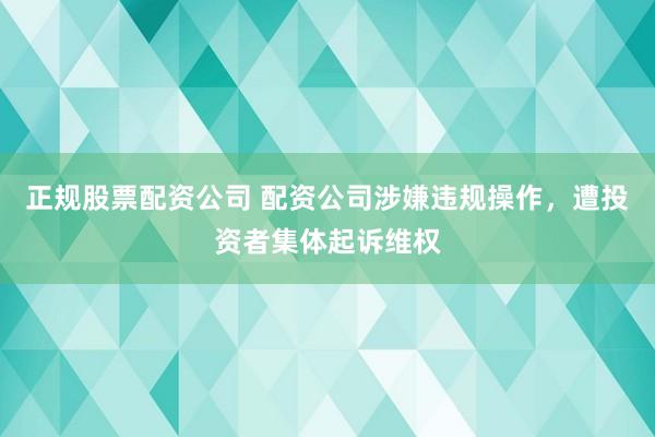 正规股票配资公司 配资公司涉嫌违规操作，遭投资者集体起诉维权