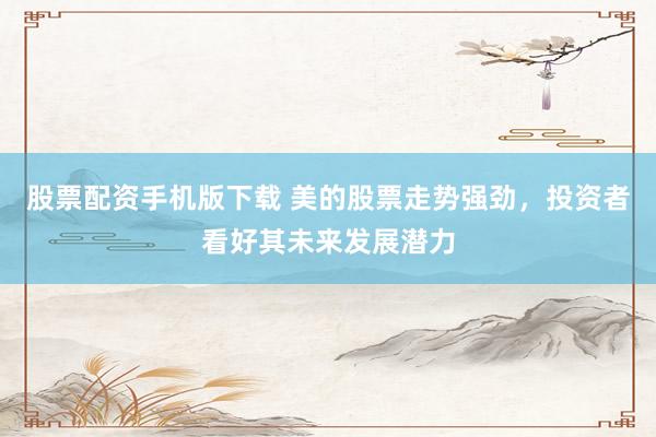 股票配资手机版下载 美的股票走势强劲，投资者看好其未来发展潜力