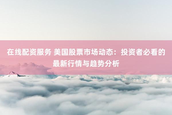 在线配资服务 美国股票市场动态：投资者必看的最新行情与趋势分析