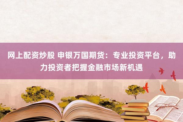 网上配资炒股 申银万国期货：专业投资平台，助力投资者把握金融市场新机遇