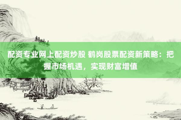 配资专业网上配资炒股 鹤岗股票配资新策略：把握市场机遇，实现财富增值