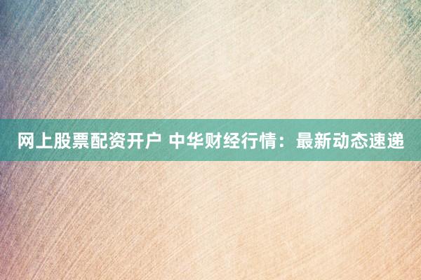 网上股票配资开户 中华财经行情：最新动态速递