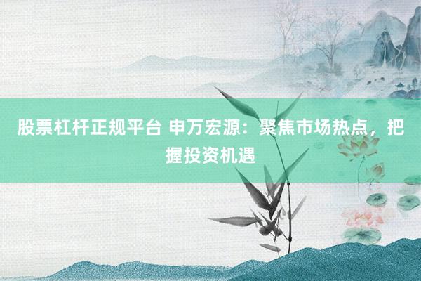 股票杠杆正规平台 申万宏源：聚焦市场热点，把握投资机遇