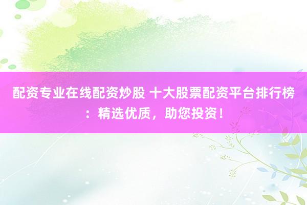 配资专业在线配资炒股 十大股票配资平台排行榜：精选优质，助您投资！