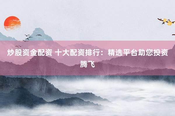炒股资金配资 十大配资排行：精选平台助您投资腾飞
