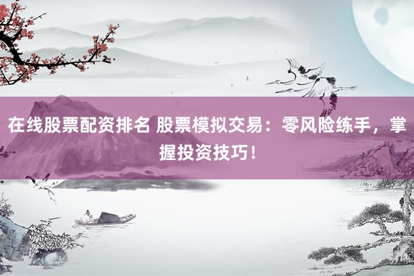 在线股票配资排名 股票模拟交易：零风险练手，掌握投资技巧！