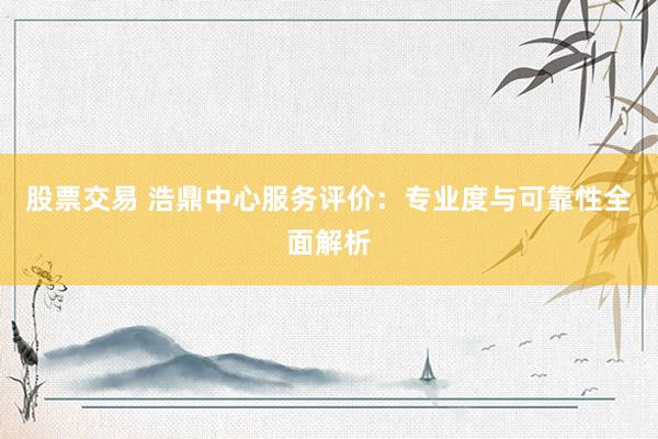 股票交易 浩鼎中心服务评价：专业度与可靠性全面解析