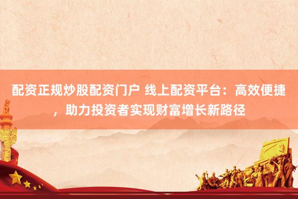 配资正规炒股配资门户 线上配资平台：高效便捷，助力投资者实现财富增长新路径