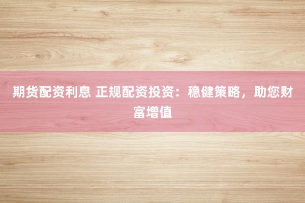 期货配资利息 正规配资投资：稳健策略，助您财富增值