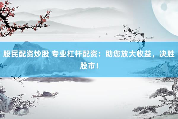 股民配资炒股 专业杠杆配资：助您放大收益，决胜股市！