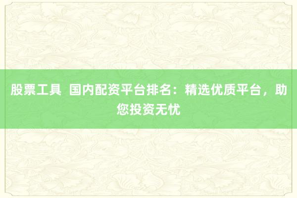 股票工具  国内配资平台排名：精选优质平台，助您投资无忧