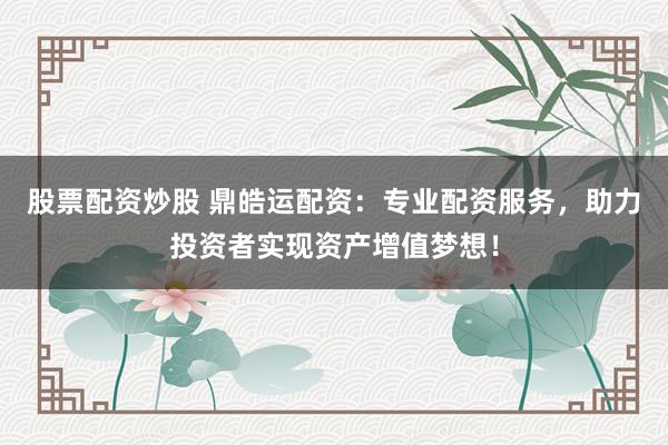 股票配资炒股 鼎皓运配资：专业配资服务，助力投资者实现资产增值梦想！