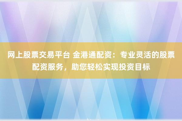 网上股票交易平台 金港通配资：专业灵活的股票配资服务，助您轻松实现投资目标