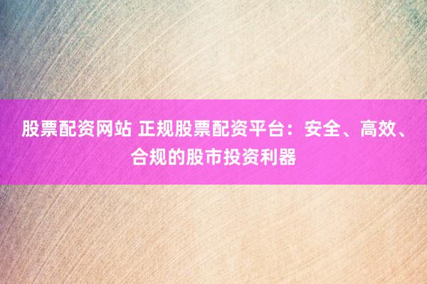 股票配资网站 正规股票配资平台：安全、高效、合规的股市投资利器