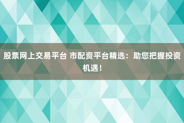 股票网上交易平台 市配资平台精选：助您把握投资机遇！