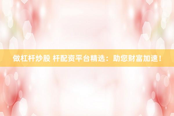 做杠杆炒股 杆配资平台精选：助您财富加速！