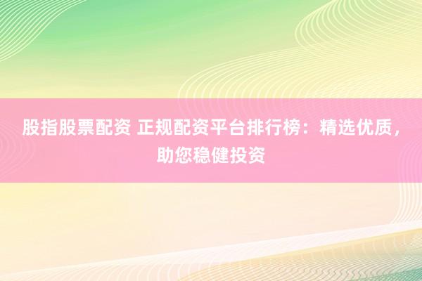 股指股票配资 正规配资平台排行榜：精选优质，助您稳健投资