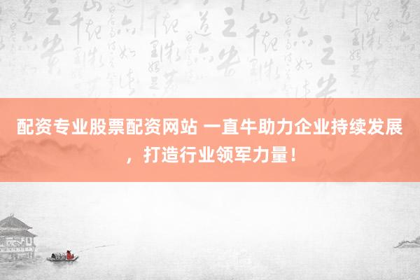 配资专业股票配资网站 一直牛助力企业持续发展，打造行业领军力量！