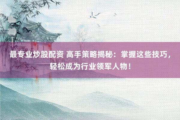最专业炒股配资 高手策略揭秘：掌握这些技巧，轻松成为行业领军人物！