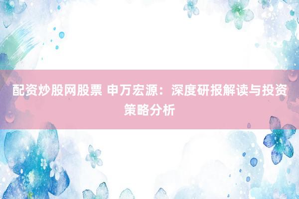 配资炒股网股票 申万宏源：深度研报解读与投资策略分析
