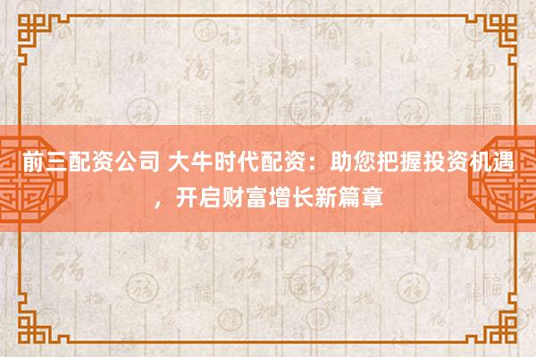 前三配资公司 大牛时代配资：助您把握投资机遇，开启财富增长新篇章