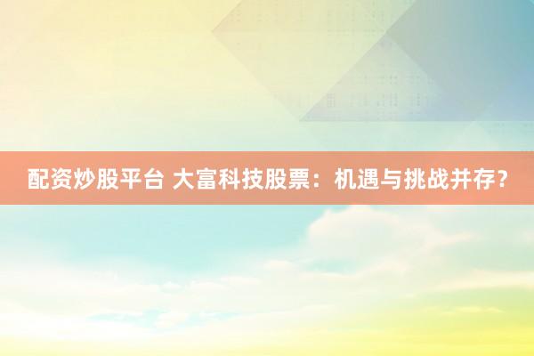 配资炒股平台 大富科技股票：机遇与挑战并存？