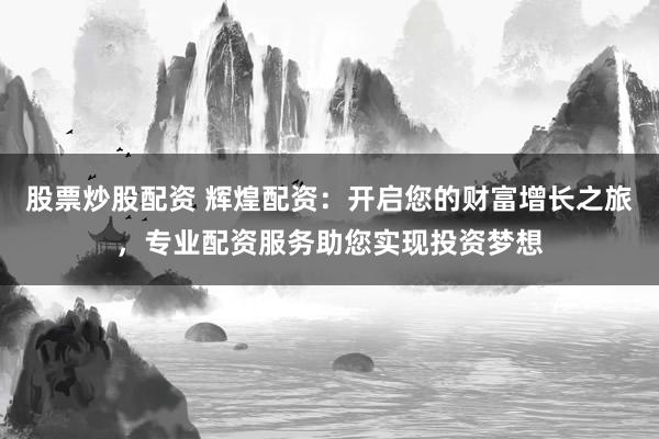 股票炒股配资 辉煌配资：开启您的财富增长之旅，专业配资服务助您实现投资梦想