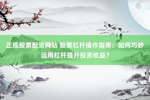 正规股票配资网站 股票杠杆操作指南：如何巧妙运用杠杆提升投资收益？