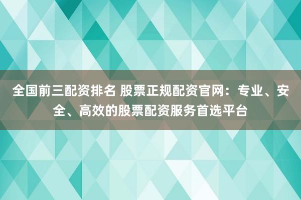 全国前三配资排名 股票正规配资官网：专业、安全、高效的股票配资服务首选平台